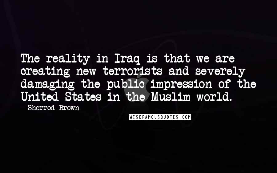 Sherrod Brown quotes: The reality in Iraq is that we are creating new terrorists and severely damaging the public impression of the United States in the Muslim world.