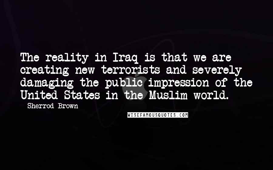 Sherrod Brown quotes: The reality in Iraq is that we are creating new terrorists and severely damaging the public impression of the United States in the Muslim world. Sherrod Brown quotes: The reality in Iraq is that we are creating new terrorists and severely damaging the public impression of the United States in the Muslim world.