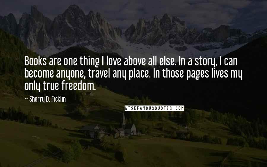 Sherry D. Ficklin quotes: Books are one thing I love above all else. In a story, I can become anyone, travel any place. In those pages lives my only true freedom.