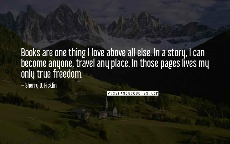 Sherry D. Ficklin quotes: Books are one thing I love above all else. In a story, I can become anyone, travel any place. In those pages lives my only true freedom. Sherry D. Ficklin quotes: Books are one thing I love above all else. In a story, I can become anyone, travel any place. In those pages lives my only true freedom.