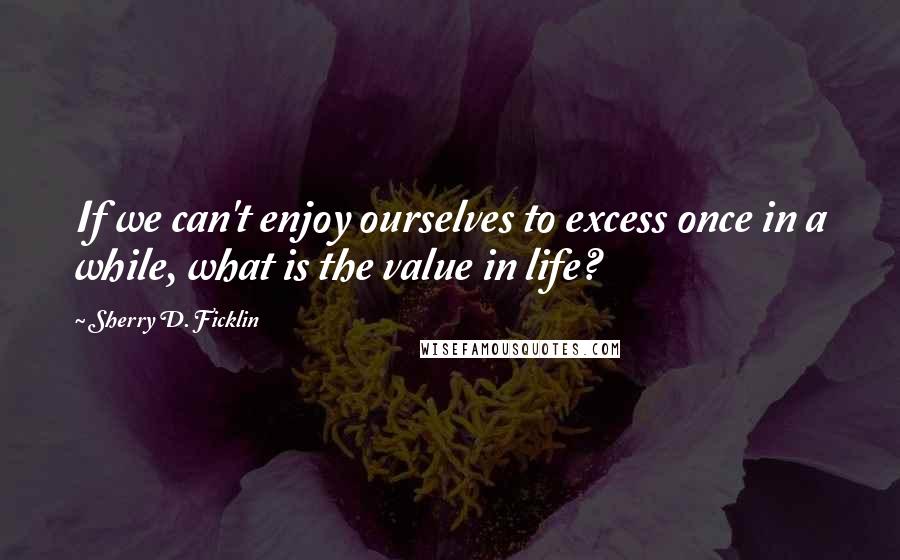 Sherry D. Ficklin quotes: If we can't enjoy ourselves to excess once in a while, what is the value in life?