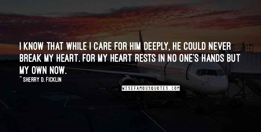 Sherry D. Ficklin quotes: I know that while I care for him deeply, he could never break my heart. For my heart rests in no one's hands but my own now. Sherry D. Ficklin quotes: I know that while I care for him deeply, he could never break my heart. For my heart rests in no one's hands but my own now.