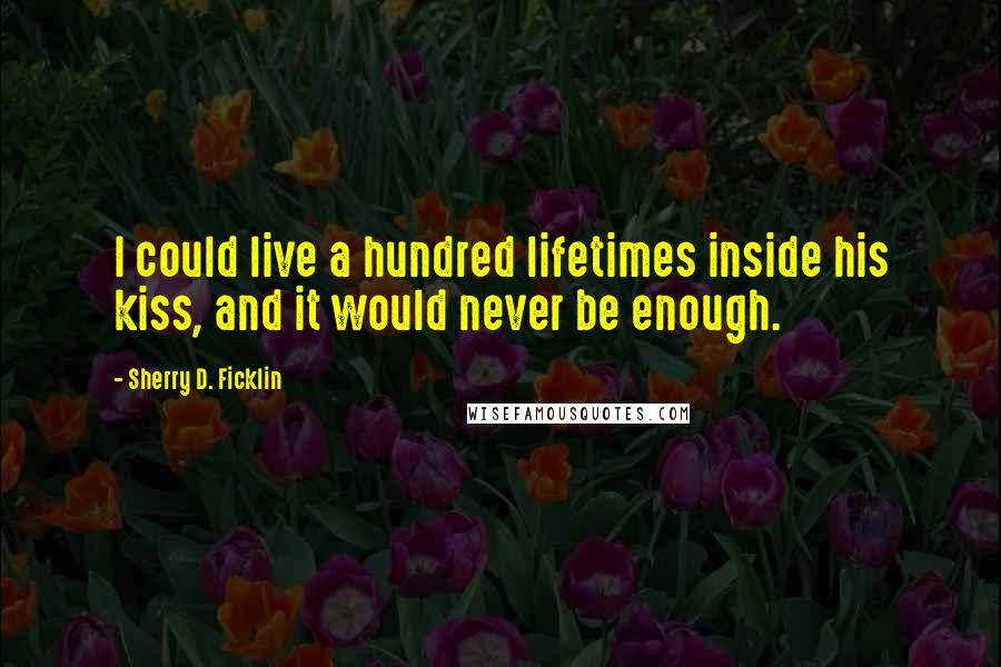 Sherry D. Ficklin quotes: I could live a hundred lifetimes inside his kiss, and it would never be enough.