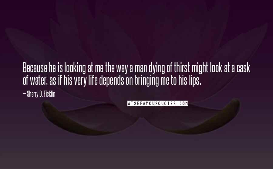 Sherry D. Ficklin quotes: Because he is looking at me the way a man dying of thirst might look at a cask of water, as if his very life depends on bringing me to