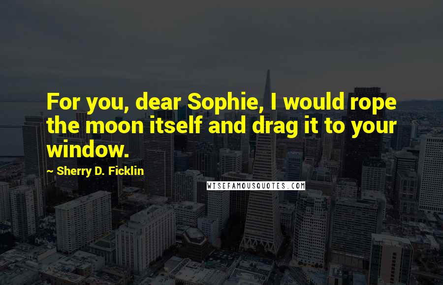 Sherry D. Ficklin quotes: For you, dear Sophie, I would rope the moon itself and drag it to your window.