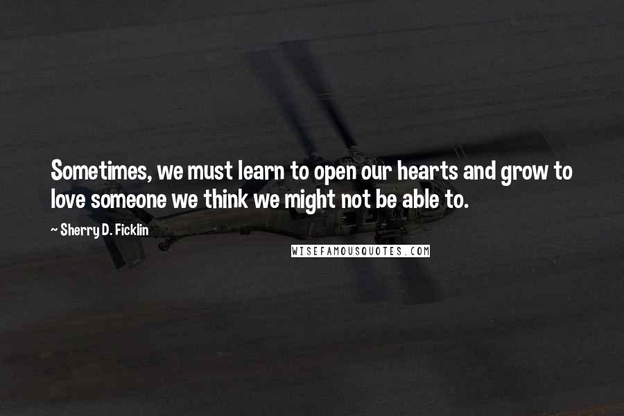 Sherry D. Ficklin quotes: Sometimes, we must learn to open our hearts and grow to love someone we think we might not be able to. Sherry D. Ficklin quotes: Sometimes, we must learn to open our hearts and grow to love someone we think we might not be able to.