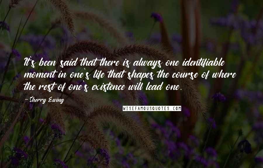 Sherry Ewing quotes: It's been said that there is always one identifiable moment in one's life that shapes the course of where the rest of one's existence will lead one.