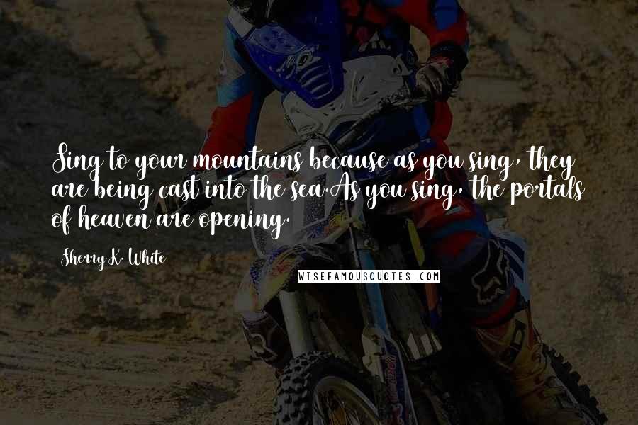 Sherry K. White quotes: Sing to your mountains because as you sing, they are being cast into the sea.As you sing, the portals of heaven are opening.