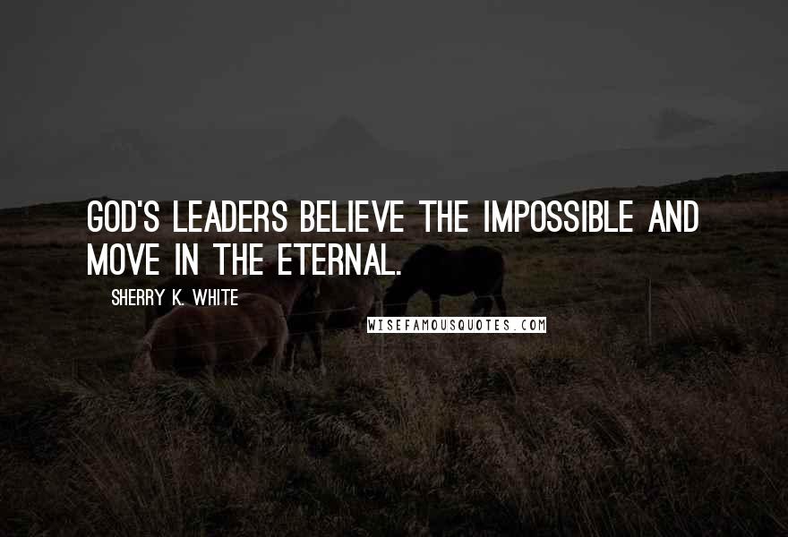 Sherry K. White quotes: God's leaders believe the impossible and move in the eternal.