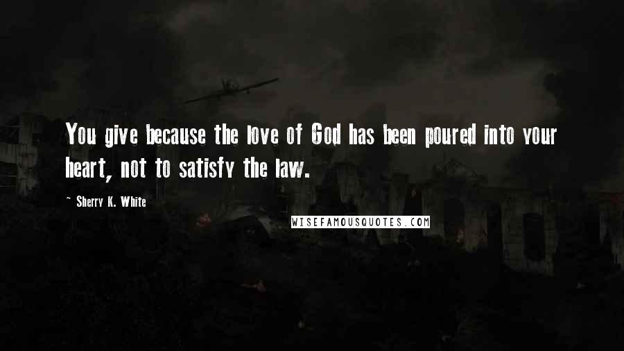 Sherry K. White quotes: You give because the love of God has been poured into your heart, not to satisfy the law.