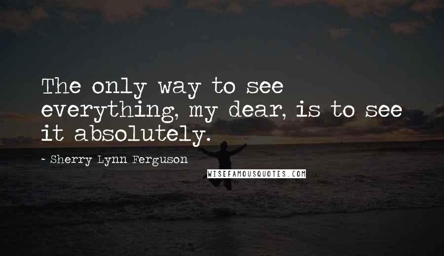 Sherry Lynn Ferguson quotes: The only way to see everything, my dear, is to see it absolutely.