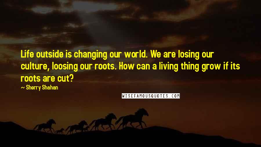 Sherry Shahan quotes: Life outside is changing our world. We are losing our culture, loosing our roots. How can a living thing grow if its roots are cut?