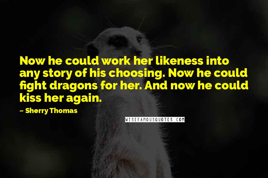 Sherry Thomas quotes: Now he could work her likeness into any story of his choosing. Now he could fight dragons for her. And now he could kiss her again.