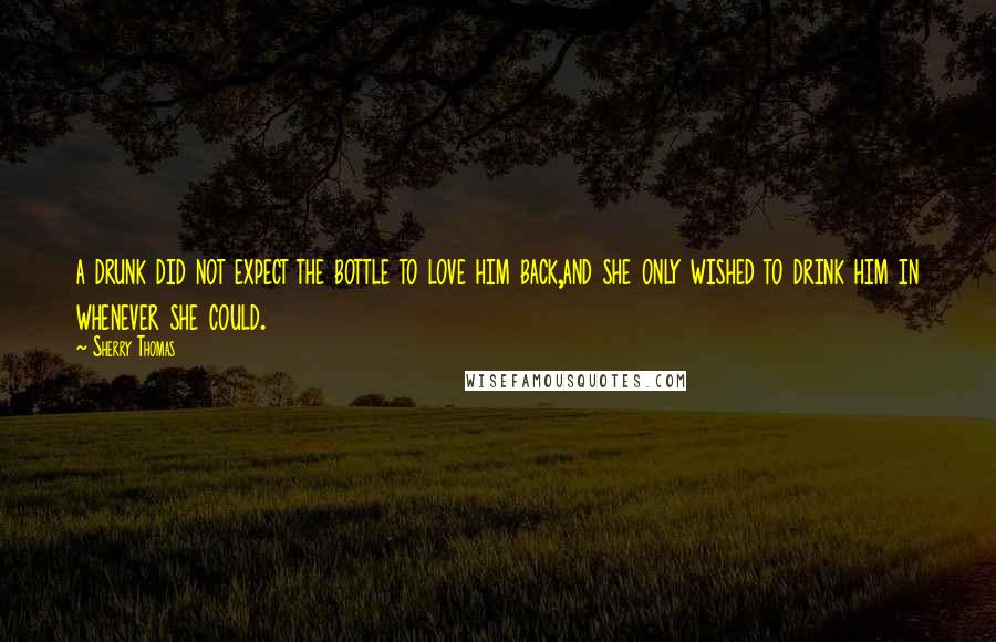 Sherry Thomas quotes: a drunk did not expect the bottle to love him back,and she only wished to drink him in whenever she could.