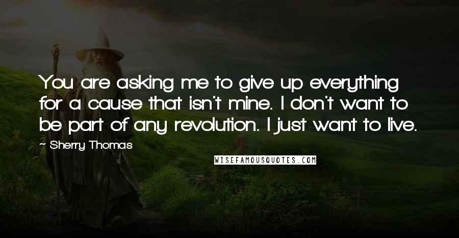 Sherry Thomas quotes: You are asking me to give up everything for a cause that isn't mine. I don't want to be part of any revolution. I just want to live.