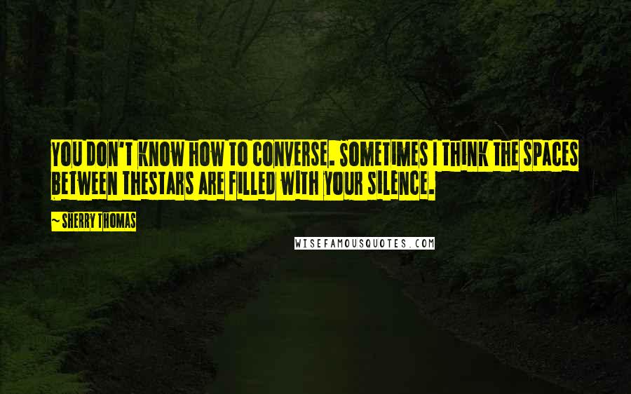 Sherry Thomas quotes: You don't know how to converse. Sometimes I think the spaces between thestars are filled with your silence.