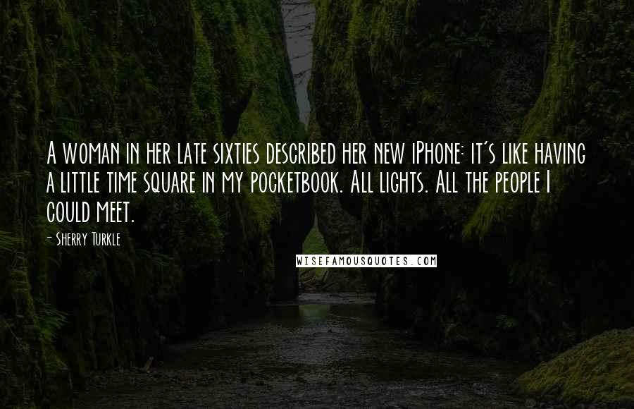 Sherry Turkle quotes: A woman in her late sixties described her new iPhone: it's like having a little time square in my pocketbook. All lights. All the people I could meet.