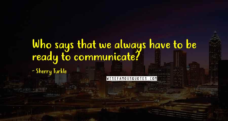 Sherry Turkle quotes: Who says that we always have to be ready to communicate?