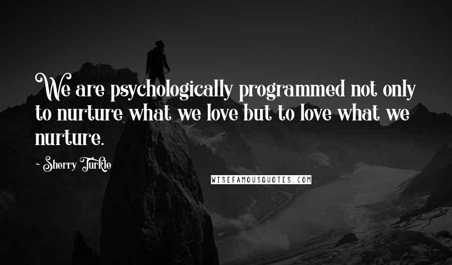 Sherry Turkle quotes: We are psychologically programmed not only to nurture what we love but to love what we nurture.