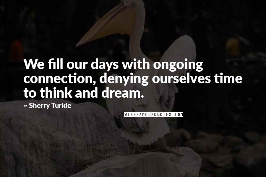 Sherry Turkle quotes: We fill our days with ongoing connection, denying ourselves time to think and dream.