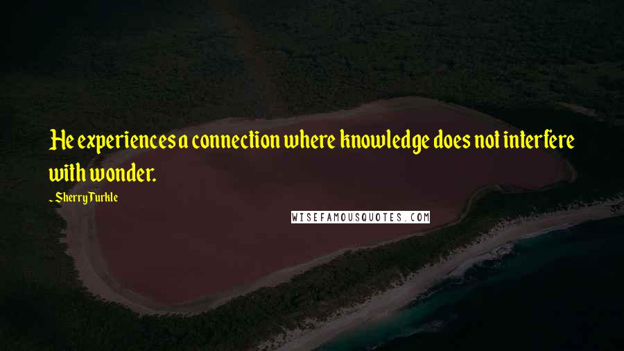 Sherry Turkle quotes: He experiences a connection where knowledge does not interfere with wonder.