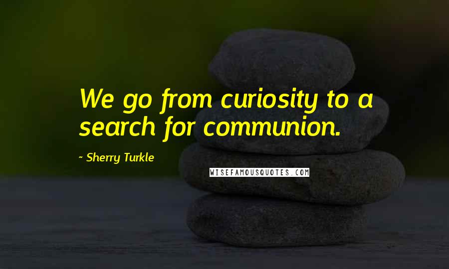 Sherry Turkle quotes: We go from curiosity to a search for communion.