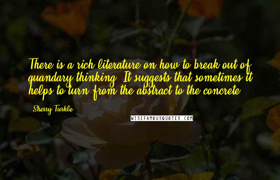 Sherry Turkle quotes: There is a rich literature on how to break out of quandary thinking. It suggests that sometimes it helps to turn from the abstract to the concrete.