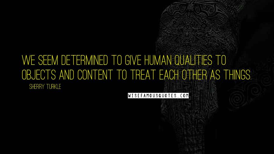 Sherry Turkle quotes: We seem determined to give human qualities to objects and content to treat each other as things.
