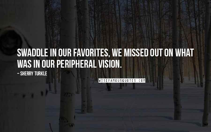 Sherry Turkle quotes: Swaddle in our favorites, we missed out on what was in our peripheral vision.
