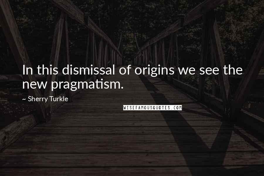 Sherry Turkle quotes: In this dismissal of origins we see the new pragmatism.