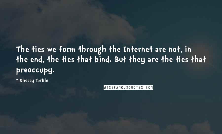 Sherry Turkle quotes: The ties we form through the Internet are not, in the end, the ties that bind. But they are the ties that preoccupy.