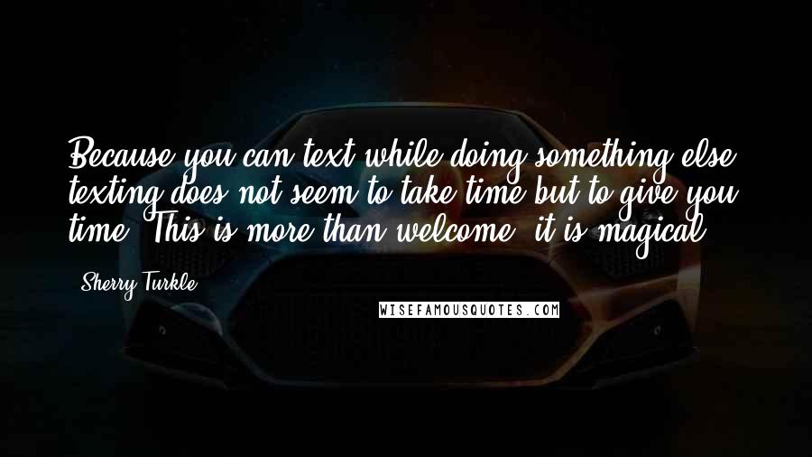 Sherry Turkle quotes: Because you can text while doing something else, texting does not seem to take time but to give you time. This is more than welcome; it is magical.