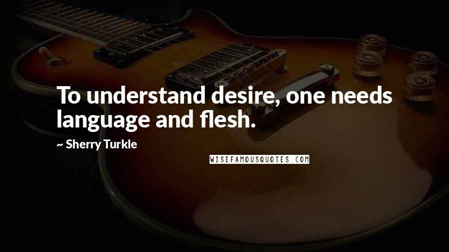 Sherry Turkle quotes: To understand desire, one needs language and flesh.