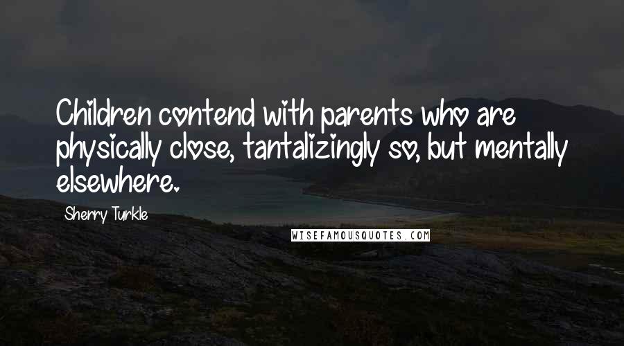 Sherry Turkle quotes: Children contend with parents who are physically close, tantalizingly so, but mentally elsewhere.