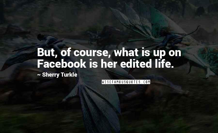 Sherry Turkle quotes: But, of course, what is up on Facebook is her edited life.