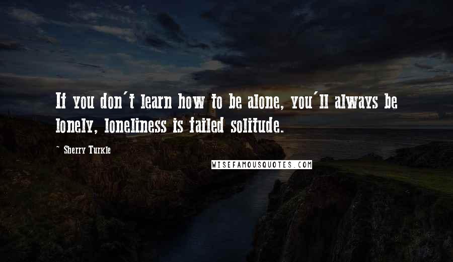 Sherry Turkle quotes: If you don't learn how to be alone, you'll always be lonely, loneliness is failed solitude.