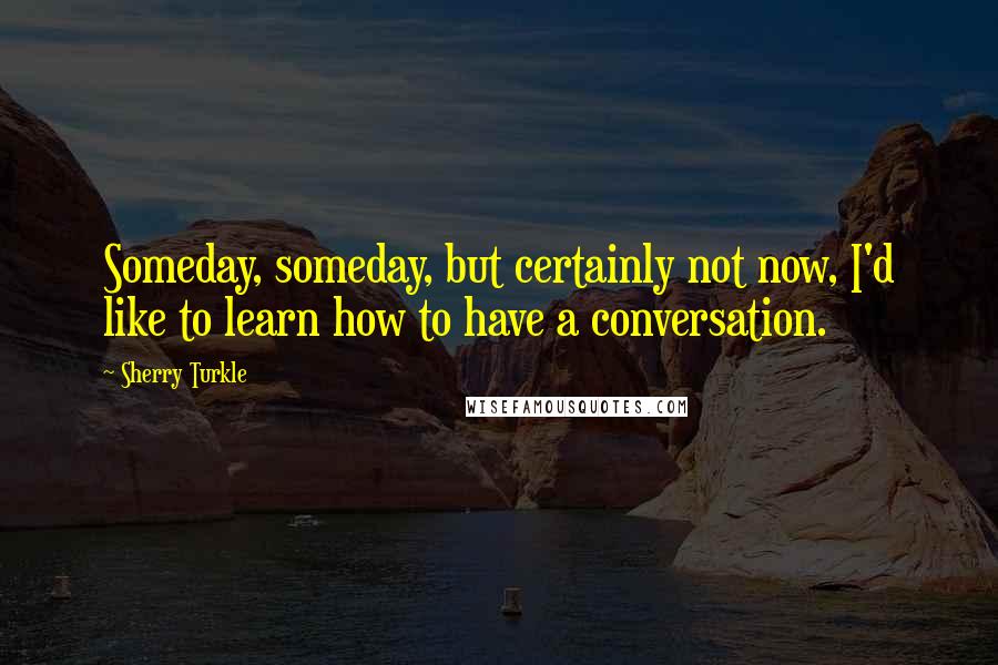 Sherry Turkle quotes: Someday, someday, but certainly not now, I'd like to learn how to have a conversation.