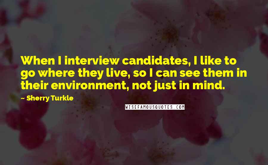 Sherry Turkle quotes: When I interview candidates, I like to go where they live, so I can see them in their environment, not just in mind.