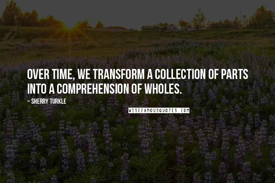 Sherry Turkle quotes: Over time, we transform a collection of parts into a comprehension of wholes.