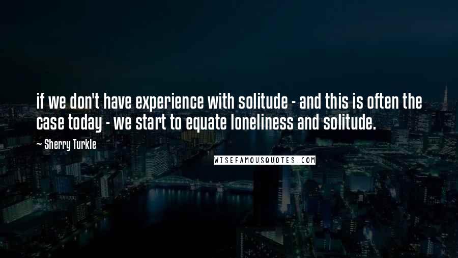 Sherry Turkle quotes: if we don't have experience with solitude - and this is often the case today - we start to equate loneliness and solitude.