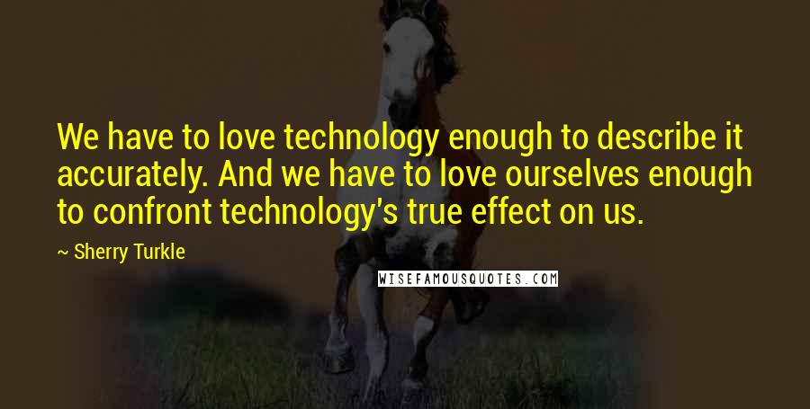 Sherry Turkle quotes: We have to love technology enough to describe it accurately. And we have to love ourselves enough to confront technology's true effect on us.