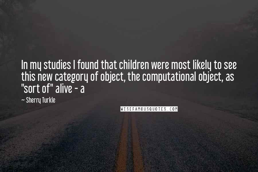 Sherry Turkle quotes: In my studies I found that children were most likely to see this new category of object, the computational object, as "sort of" alive - a