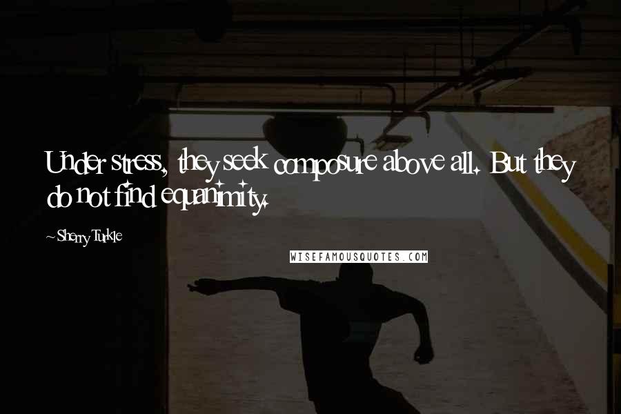 Sherry Turkle quotes: Under stress, they seek composure above all. But they do not find equanimity.