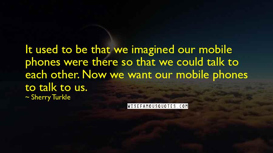 Sherry Turkle quotes: It used to be that we imagined our mobile phones were there so that we could talk to each other. Now we want our mobile phones to talk to us.