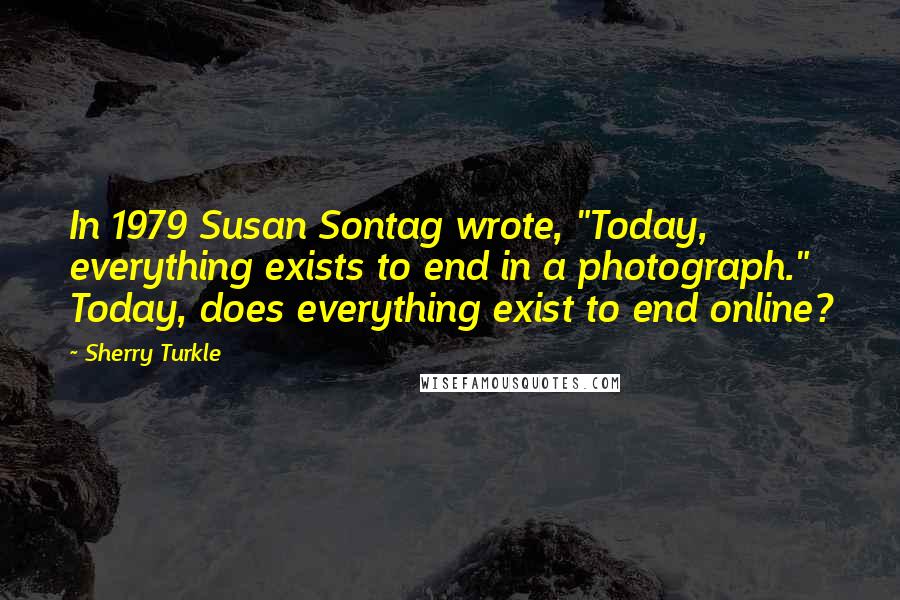 Sherry Turkle quotes: In 1979 Susan Sontag wrote, "Today, everything exists to end in a photograph." Today, does everything exist to end online?