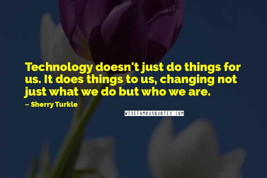 Sherry Turkle quotes: Technology doesn't just do things for us. It does things to us, changing not just what we do but who we are.