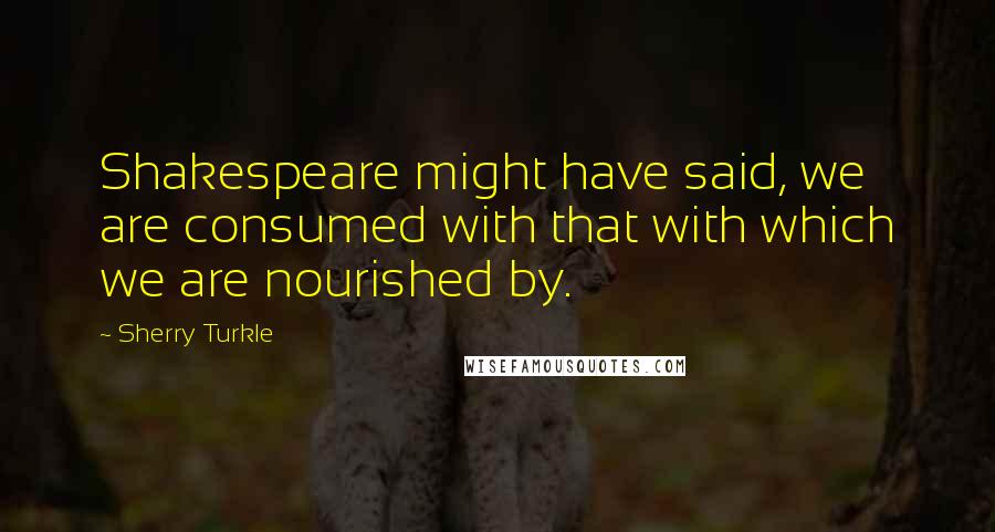 Sherry Turkle quotes: Shakespeare might have said, we are consumed with that with which we are nourished by.