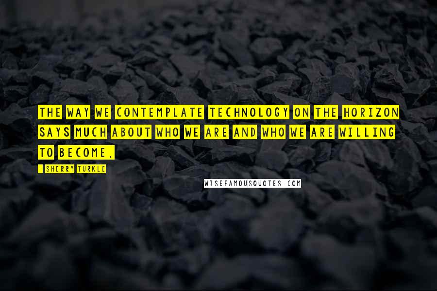 Sherry Turkle quotes: The way we contemplate technology on the horizon says much about who we are and who we are willing to become.