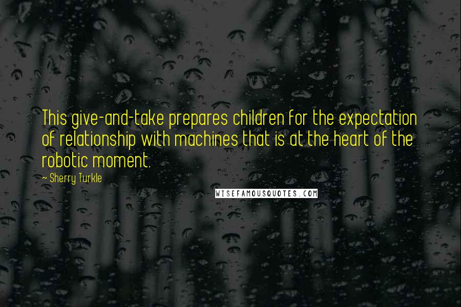 Sherry Turkle quotes: This give-and-take prepares children for the expectation of relationship with machines that is at the heart of the robotic moment.