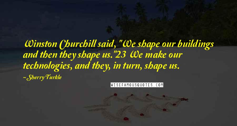 Sherry Turkle quotes: Winston Churchill said, "We shape our buildings and then they shape us."23 We make our technologies, and they, in turn, shape us.